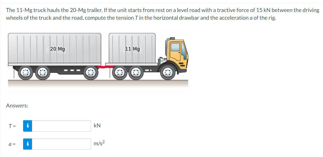 The 11-Mg truck hauls the 20-Mg trailer. If the unit starts from rest on a level road with a tractive force of 15 kN between the driving
wheels of the truck and the road, compute the tension Tin the horizontal drawbar and the acceleration a of the rig.
20 Mg
11 Mg
Answers:
T =
kN
a =
m/s2

