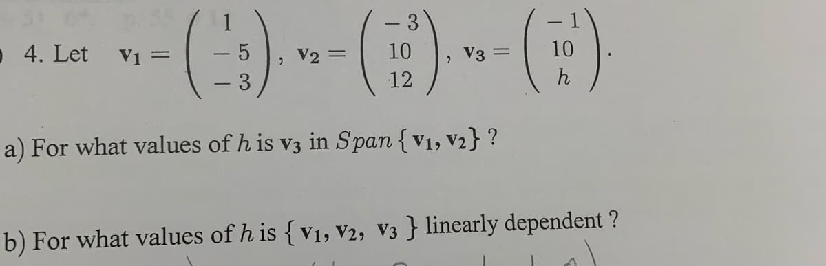4. Let V1 =
(-3) -- () --- ()
5
= 10
V3 =
12
a) For what values of h is v3 in Span {V₁, V₂} ?
b) For what values of h is {V1, V2, V3 } linearly dependent ?