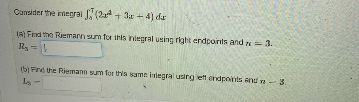 Consider the integral (2x² + 3x + 4) dx
(a) Find the Riemann sum for this integral using right endpoints and n = 3.
R3
11.
=
(b) Find the Riemann sum for this same integral using left endpoints and n = 3.
L3