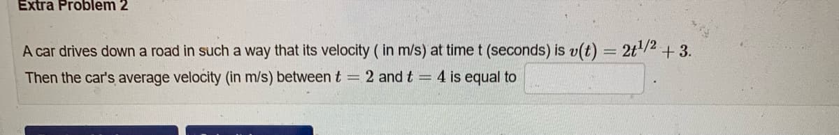 Extra Problem 2
A car drives down a road in such a way that its velocity (in m/s) at time t (seconds) is v(t) = 2t¹/2 + 3.
Then the car's average velocity (in m/s) between t = 2 and t = 4 is equal to