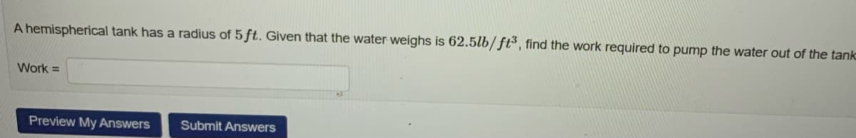 A hemispherical tank has a radius of 5 ft. Given that the water weighs is 62.5lb/ft³, find the work required to pump the water out of the tank
Work=
Preview My Answers Submit Answers