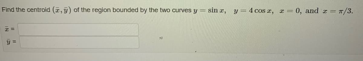 Find the centroid (x, y) of the region bounded by the two curves y =
x=
y =
sin x, y = 4 cos x, x = 0, and x = π/3.