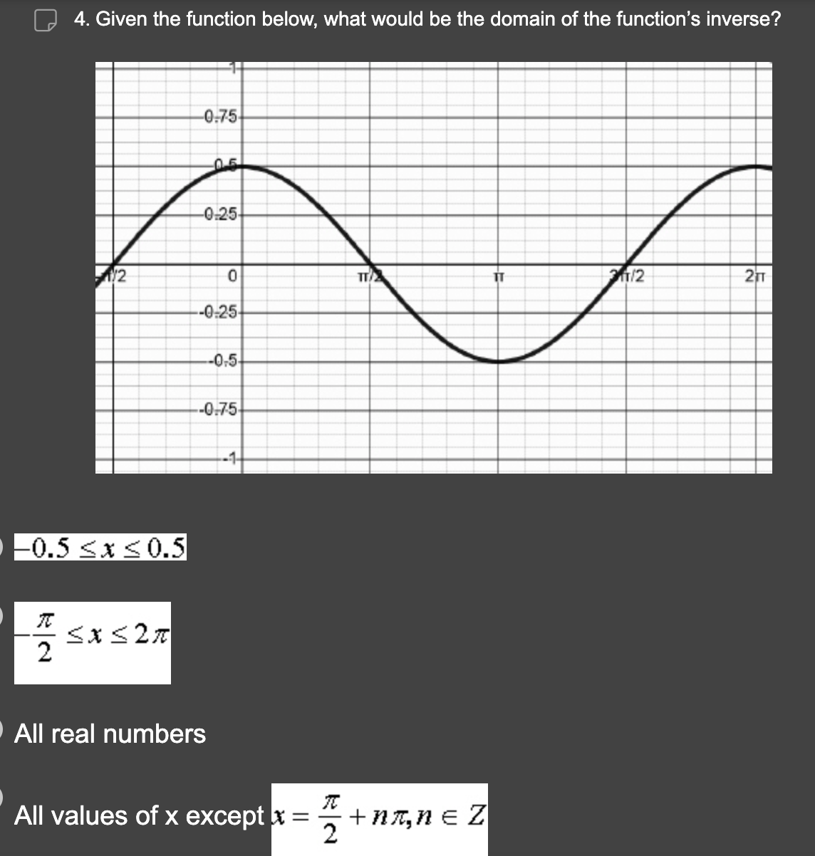 4. Given the function below, what would be the domain of the function's inverse?
TC
2
1/2
-0.5 ≤x≤0.5
≤x≤ 2π
-0-75-
0.5
-0-25-
0
-0-25-
--0-5-
All real numbers
-0.75
-1
All values of x except x =
=
TI
7+
+nл, n = Z
IT
31/2
2TT