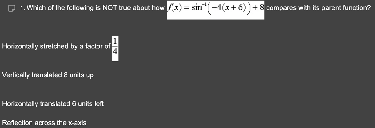 1. Which of the following is NOT true about how f(x) = sin`¹(−4(x+6)) + 8 compares with its parent function?
Horizontally stretched by a factor of
14
Vertically translated 8 units up
Horizontally translated 6 units left
Reflection across the x-axis