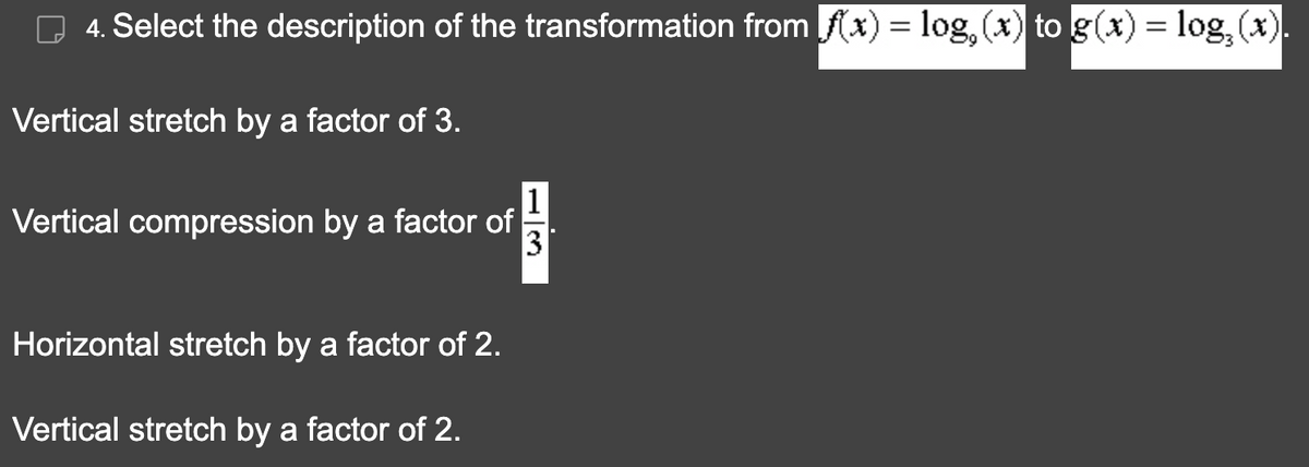 4. Select the description of the transformation from f(x) = log, (x) to g(x) = log₂ (x).
Vertical stretch by a factor of 3.
Į
3
Vertical compression by a factor of
Horizontal stretch by a factor of 2.
Vertical stretch by a factor of 2.