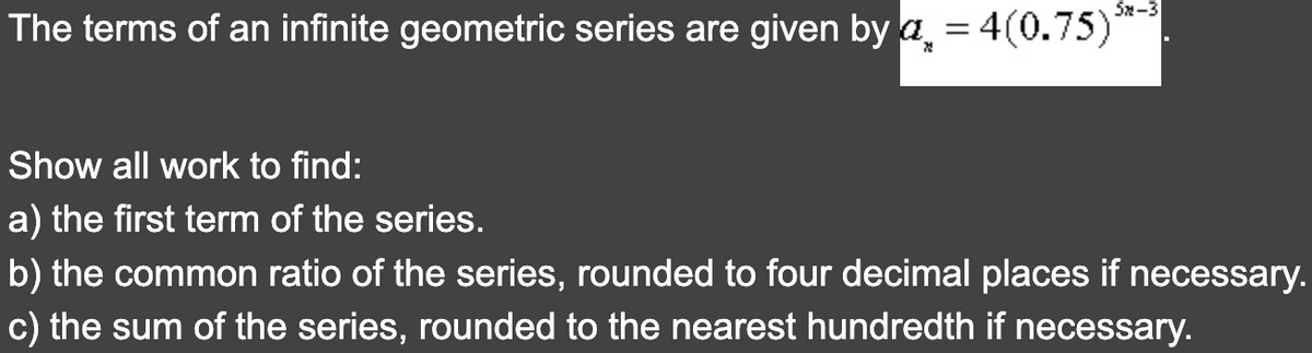 The terms of an infinite geometric series are given by a = 4(0.75)
건
52-3
Show all work to find:
a) the first term of the series.
b) the common ratio of the series, rounded to four decimal places if necessary.
c) the sum of the series, rounded to the nearest hundredth if necessary.