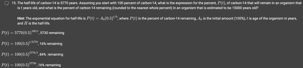 15. The half-life of carbon-14 is 5770 years. Assuming you start with 100 percent of carbon-14, what is the expression for the percent, P(t), of carbon-14 that will remain in an organism that
is t years old, and what is the percent of carbon-14 remaining (rounded to the nearest whole percent) in an organism that is estimated to be 15000 years old?
Hint: The exponential equation for half-life is P(t) = A₁(0.5)t/h, where P(t) is the percent of carbon-14 remaining, A is the initial amount (100%), t is age of the organism in years,
and H is the half-life.
P(t) = 5770(0.5)¹00/t, 5730 remaining
P(t) = 100(0.5)¹/5770, 16% remaining
P(t) = 100(0.5)5770/t, 84% remaining
P(t) = 100(0.5)5770, 16% remaining
