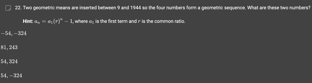 22. Two geometric means are inserted between 9 and 1944 so the four numbers form a geometric sequence. What are these two numbers?
= a₁ (r)” — 1, where a₁ is the first term and r is the common ratio.
-54,-324
81,243
54,324
Hint: an =
54,-324