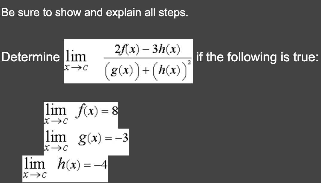 Be sure to show and explain all steps.
Determine lim
X→C
2f(x) - 3h(x)
(8(x))+ (h(x))
lim f(x) = 8
X→C
lim_g(x)=-3
X→C
lim_h(x)=-4
X→C
if the following is true:
