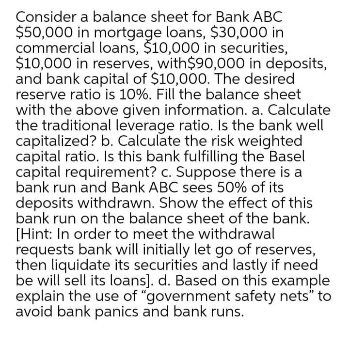 Consider a balance sheet for Bank ABC
$50,000 in mortgage loans, $30,000 in
commercial loans, $10,000 in securities,
$10,000 in reserves, with$90,000 in deposits,
and bank capital of $10,000. The desired
reserve ratio is 10%. Fill the balance sheet
with the above given information. a. Calculate
the traditional leverage ratio. Is the bank well
capitalized? b. Calculate the risk weighted
capital ratio. Is this bank fulfilling the Basel
capital requirement? c. Suppose there is a
bank run and Bank ABC sees 50% of its
deposits withdrawn. Show the effect of this
bank run on the balance sheet of the bank.
[Hint: In order to meet the withdrawal
requests bank will initially let go of reserves,
then liquidate its securities and lastly if need
be will sell its loans]. d. Based on this example
explain the use of "government safety nets" to
avoid bank panics and bank runs.
