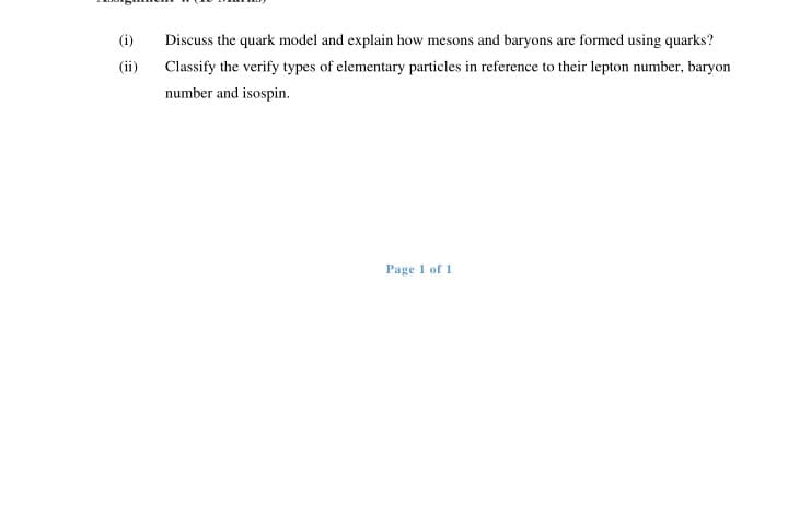 (i)
Discuss the quark model and explain how mesons and baryons are formed using quarks?
(ii)
Classify the verify types of elementary particles in reference to their lepton number, baryon
number and isospin.
Page 1 of 1
