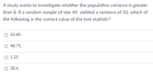 A study wants to investigate whether the population variance is greater
than 8. If a random sample of size 40 yielded a variance of 10, which of
the following is the correct value of the test statistic?
43.60.
O 48.75.
O 1.25.
O 30.4.
