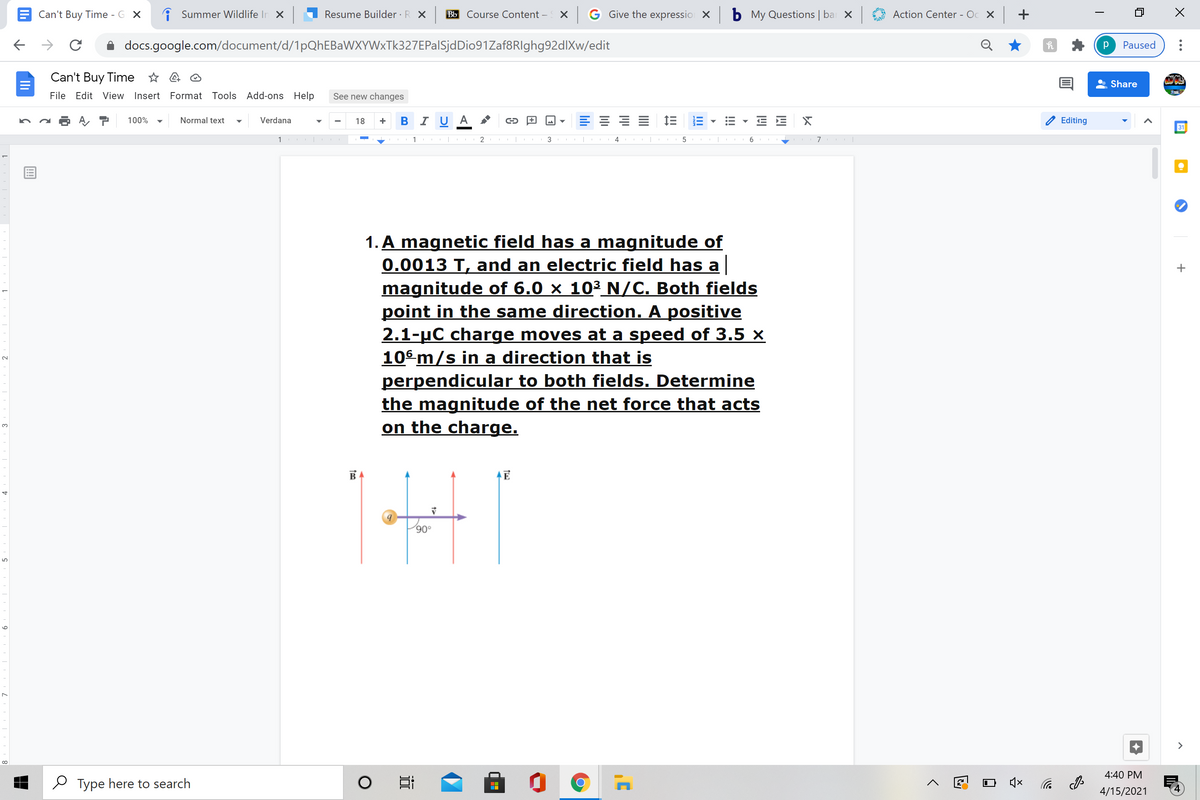 Can't Buy Time - G X
i Summer Wildlife In X
Resume Builder · R X
Bb Course Content –
X G Give the expressio X
b My Questions | ba X
Action Center - Oc X +
docs.google.com/document/d/1pQhEBaWXYWxTk327EPalSjdDio91Zaf8RIghg92dlXw/edit
Paused
Can't Buy Time * a O
Share
File Edit View Insert Format Tools Add-ons Help
See new changes
100%
Normal text
Verdana
18
B I U A
Editing
31
1 |
3
7
1. A magnetic field has a magnitude of
0.0013 T, and an electric field has a
magnitude of 6.0 × 10³_N/C. Both fields
point in the same direction. A positive
2.1-uC charge moves at a speed of 3.5 ×
10° m/s in a direction that is
perpendicular to both fields. Determine
the magnitude of the net force that acts
on the charge.
3.
BA
>
4:40 PM
O Type here to search
后 の
4/15/2021
!!
近
9
