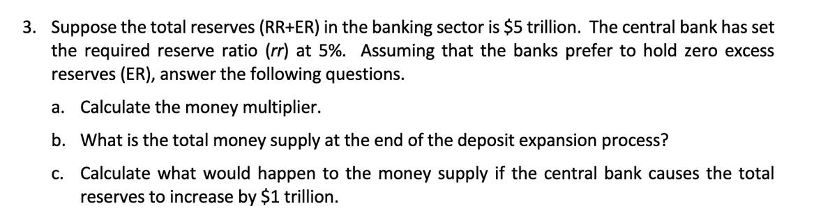 3. Suppose the total reserves (RR+ER) in the banking sector is $5 trillion. The central bank has set
the required reserve ratio (rr) at 5%. Assuming that the banks prefer to hold zero excess
reserves (ER), answer the following questions.
a. Calculate the money multiplier.
b. What is the total money supply at the end of the deposit expansion process?
c. Calculate what would happen to the money supply if the central bank causes the total
reserves to increase by $1 trillion.
