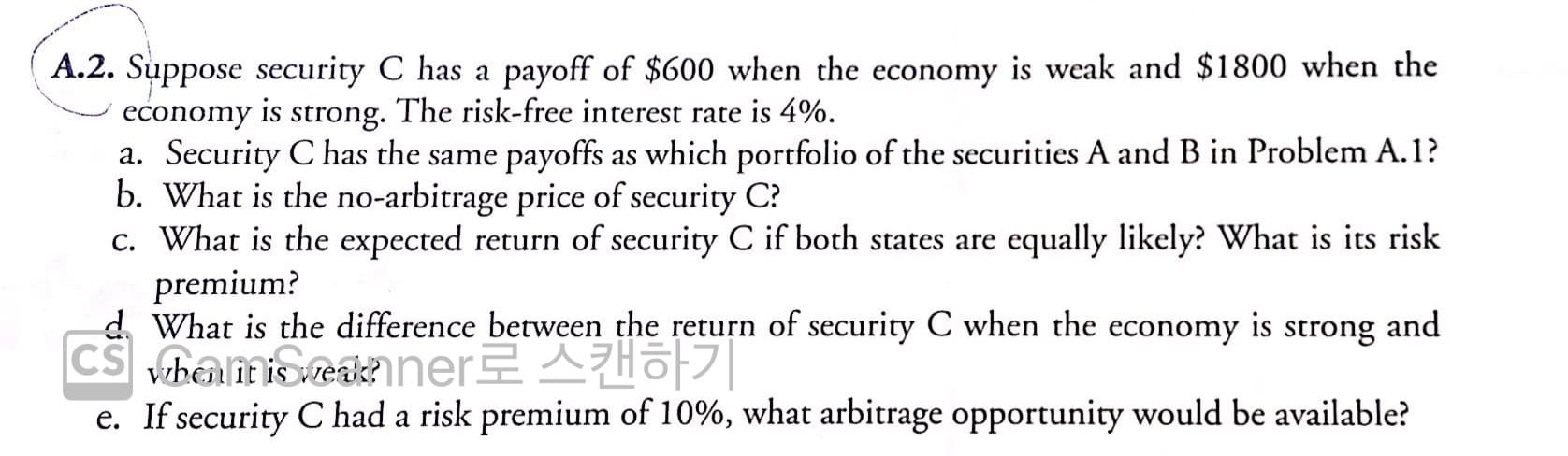 A.2. Suppose security C has a payoff of $600 when the economy is weak and $1800 when the
economy
is
strong.
The risk-free interest rate is 4%.
a. Security C has the same payoffs as which portfolio of the securities A and B in Problem A.1?
b. What is the no-arbitrage price of security C?
c. What is the expected return of security C if both states are equally likely? What is its risk
premium?
d. What is the difference between the return of security C when the economy is strong and
CS bamoeaner AHo|
e. If security C had a risk premium of 10%, what arbitrage opportunity would be available?
1t

