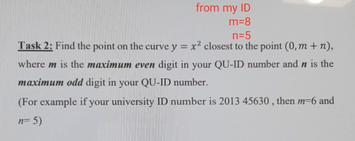 from my ID
m=8
n=5
Task 2: Find the point on the curve y = x2 closest to the point (0, m + n),
where m is the maximum even digit in your QU-ID number and n is the
maximum odd digit in your QU-ID number.
(For example if your university ID number is 2013 45630 , then m=6 and
n= 5)
