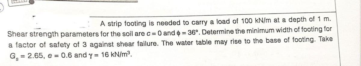 A strip footing is needed to carry a load of 100 kN/m at a depth of 1 m.
Shear strength parameters for the soil are c = 0 and o = 36°. Determine the minimum width of footing for
a factor of safety of 3 against shear failure. The water table may rise to the base of footing. Take
G = 2.65, e = 0.6 and y = 16 kN/m³.
