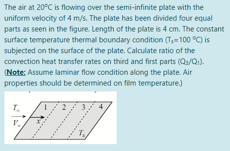 The air at 20°C is flowing over the semi-infinite plate with the
uniform velocity of 4 m/s. The plate has been divided four equal
parts as seen in the figure. Length of the plate is 4 cm. The constant
surface temperature thermal boundary condition (Ts=100 °C) is
subjected on the surface of the plate. Calculate ratio of the
convection heat transfer rates on third and first parts (Q3/Q;).
(Note: Assume laminar flow condition along the plate. Air
properties should be determined on film temperature.)
T.
1
4
V.
Ts
