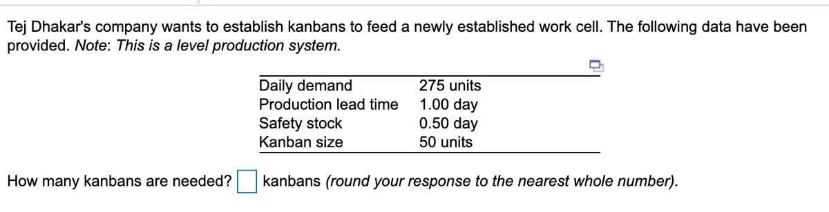Tej Dhakar's company wants to establish kanbans to feed a newly established work cell. The following data have been
provided. Note: This is a level production system.
Daily demand
Production lead time
275 units
1.00 day
0.50 day
Safety stock
Kanban size
50 units
How many kanbans are needed?
kanbans (round your response to the nearest whole number).
