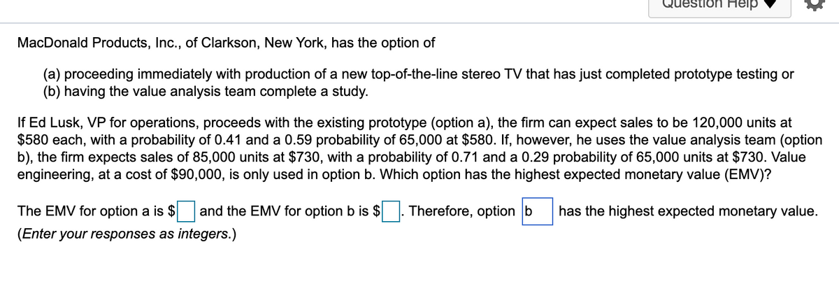 uestlon Help
MacDonald Products, Inc., of Clarkson, New York, has the option of
(a) proceeding immediately with production of a new top-of-the-line stereo TV that has just completed prototype testing or
(b) having the value analysis team complete a study.
If Ed Lusk, VP for operations, proceeds with the existing prototype (option a), the firm can expect sales to be 120,000 units at
$580 each, with a probability of 0.41 and a 0.59 probability of 65,000 at $580. If, however, he uses the value analysis team (option
b), the firm expects sales of 85,000 units at $730, with a probability of 0.71 and a 0.29 probability of 65,000 units at $730. Value
engineering, at a cost of $90,000, is only used in option b. Which option has the highest expected monetary value (EMV)?
The EMV for option a is $
and the EMV for option b is $
Therefore, option b
has the highest expected monetary value.
(Enter your responses as integers.)
