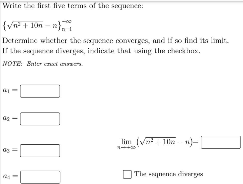 Write the first five terms of the sequence:
{Vn² + 10n
n},
n=1
Determine whether the sequence converges, and if so find its limit.
If the sequence diverges, indicate that using the checkbox.
NOTE: Enter exact answers.
aj =
a2 =
lim (Vn² + 10n – n)=
n→+∞
az =
The sequence diverges
A4 =
