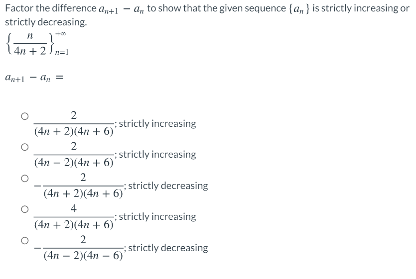 Factor the difference an+1 - a, to show that the given sequence {a,} is strictly increasing or
strictly decreasing.
n
1 4n + 2J n=1
аn+1 — а, —
2
; strictly increasing
(4п + 2)(4n + 6)
2
; strictly increasing
(4n – 2)(4n + 6)'
2
; strictly decreasing
(4n + 2)(4n + 6)'
4
strictly increasing
(4n + 2)(4n + 6)
; strictly decreasing
(4п — 2)(4n — 6)"
