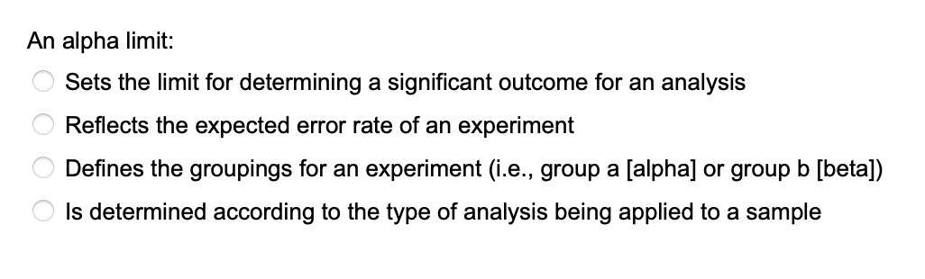 An alpha limit:
Sets the limit for determining a significant outcome for an analysis
Reflects the expected error rate of an experiment
Defines the groupings for an experiment (i.e., group a [alpha] or group b [beta])
Is determined according to the type of analysis being applied to a sample
O O O