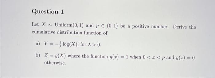 Question 1
Let X~ Uniform(0, 1) and p = (0, 1) be a positive number. Derive the
cumulative distribution function of
a) Y = -log(X), for À > 0.
b) Z= g(X) where the function g(x) = 1 when 0 < x < p and g(x) = 0
otherwise.