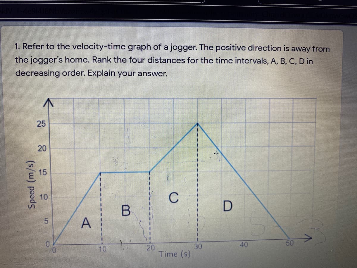 1. Refer to the velocity-time graph of a jogger. The positive direction is away from
the jogger's home. Rank the four distances for the time intervals, A, B, C, D in
decreasing order. Explain your answer.
15
10
C
40
50
30
20
Time (s)
0.
10
20
(s/w) pe
25
