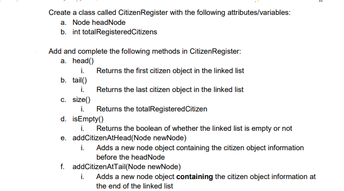 Create a class called CitizenRegister with the following attributes/variables:
a. Node headNode
b. int totalRegisteredCitizens
Add and complete the following methods in CitizenRegister:
a. head()
i.
b. tail()
Returns the first citizen object in the linked list
i.
Returns the last citizen object in the linked list
c. size()
i.
Returns the totalRegisteredCitizen
d. isEmpty()
i.
e. addCitizenAtHead(Node newNode)
i. Adds a new node object containing the citizen object information
Returns the boolean of whether the linked list is empty or not
before the headNode
f. addCitizenAtTail(Node newNode)
i.
Adds a new node object containing the citizen object information at
the end of the linked list
