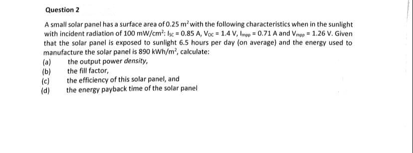 Question 2
A small solar panel has a surface area of 0.25 m² with the following characteristics when in the sunlight
with incident radiation of 100 mW/cm²: Isc = 0.85 A, Voc = 1.4 V, Impp = 0.71 A and Vmpp= 1.26 V. Given
that the solar panel is exposed to sunlight 6.5 hours per day (on average) and the energy used to
manufacture the solar panel is 890 kWh/m², calculate:
the output power density,
the fill factor,
the efficiency of this solar panel, and
the energy payback time of the solar panel
(a)
(b)
(c)
(d)