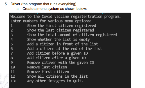 5. Driver (the program that runs everything)
a. Create a menu system as shown below:
Welcome to the Covid vaccine registertration program.
Enter numbers for various menu options:
Show the first citizen registered
Show the last citizen registered
Show the total amount of citizen registered
Show whether the list is eEmpty
Add a citizen in front of the list
1
2
3
4
Add a citizen at the end of the list
Add citizen before a given ID
Add citizen after a given ID
Remove citiven with the given ID
Remove last citizen
7
8
9
10
Remove first citizen
Show all citizens in the list
11
12
13+
Any other integers to Quit.
