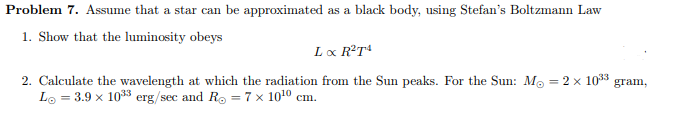 Problem 7. Assume that a star can be approximated as a black body, using Stefan's Boltzmann Law
1. Show that the luminosity obeys
L x R²T4
2. Calculate the wavelength at which the radiation from the Sun peaks. For the Sun: M = 2 x 10³3
L = 3.9 x 10³3 erg/sec and R = 7 x 10¹⁰ cm.
gram,