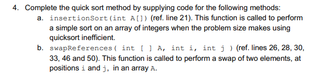 4. Complete the quick sort method by supplying code for the following methods:
a. insertionSort(int A[]) (ref. line 21). This function is called to perform
a simple sort on an array of integers when the problem size makes using
quicksort inefficient.
b. swapReferences ( int [ ] A, int i, int j ) (ref. lines 26, 28, 30,
33, 46 and 50). This function is called to perform a swap of two elements, at
positions i and j, in an array A.
