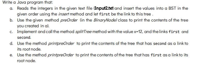 Write a Java program that:
a. Reads the integers in the given text file Input2.txt) and insert the values into a BST in the
given order using the insert method and let first be the link to this tree.
b. Use the given method preOrder (in the BinaryNode) class to print the contents of the tree
you created in a).
c. Implement andcall the method splitTree method with the value x=12, and thelinks first and
second.
d. Use the method printpreOrder to print the contents of the tree that has second as a link to
its root node.
e. Use the method printpreOrder to print the contents of the tree that has first as a link to its
root node.
