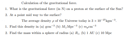 Calculation of the gravitational force.
1. What is the gravitational force (in N) on a proton at the surface of the Sun?
2. At a point mid way to the surface?
The average density p of the Universe today is 3 x 10-27kgm-3.
1. Find this density in (a) gcm-³ (b) MoMpc-³ (c) m₂cm-3
2. Find the mass within a sphere of radius (a) R. (b) 1 AU (c) 10 Mpc