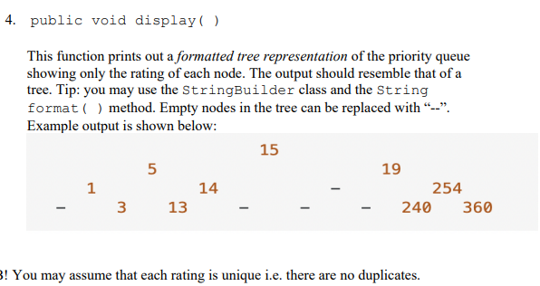 4. public void display( )
This function prints out a formatted tree representation of the priority queue
showing only the rating of each node. The output should resemble that of a
tree. Tip: you may use the StringBuilder class and the String
format ( ) method. Empty nodes in the tree can be replaced with "--".
Example output is shown below:
15
5
19
1
14
254
13
240
360
3! You may assume that each rating is unique i.e. there are no duplicates.
3.

