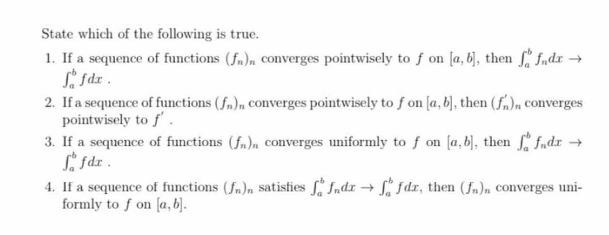 State which of the following is true.
1. If a sequence of functions (fn)n converges pointwisely to f on [a, b], then fndr →
Li Sdz .
2. If a sequence of functions (fn)n converges pointwisely to f on [a, b], then (fm)n converges
pointwisely to f' .
3. If a sequence of functions (fn)n converges uniformly to f on [a, b), then fndr →
Si fdx .
4. If a sequence of functions (fn)n satisfies fndx fdx, then (fn)n converges uni-
formly to f on [a,b).

