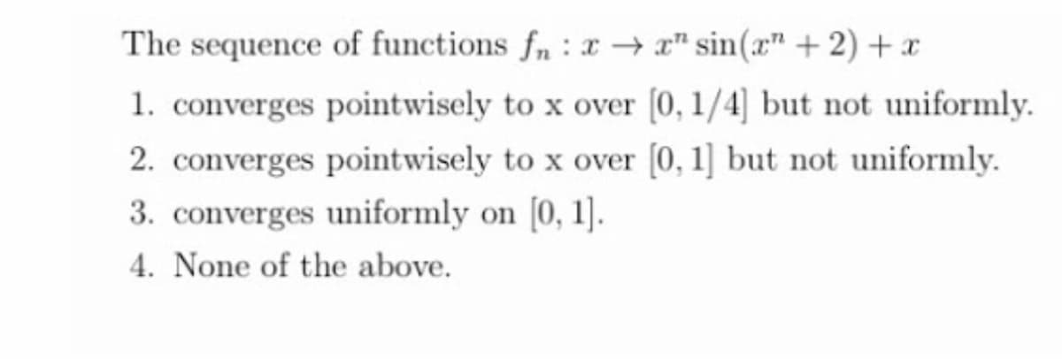 The sequence of functions f,: x→ x" sin(x" +2) + x
1. converges pointwisely to x over [0, 1/4] but not uniformly.
2. converges pointwisely to x over (0, 1] but not uniformly.
3. converges uniformly on [0, 1].
4. None of the above.
