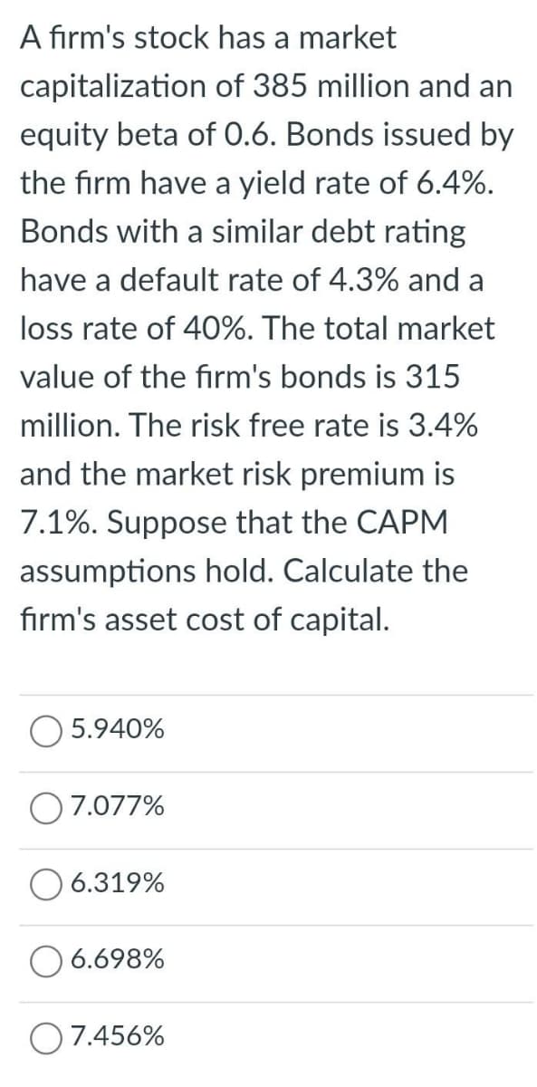 A firm's stock has a market
capitalization of 385 million and an
equity beta of 0.6. Bonds issued by
the firm have a yield rate of 6.4%.
Bonds with a similar debt rating
have a default rate of 4.3% and a
loss rate of 40%. The total market
value of the firm's bonds is 315
million. The risk free rate is 3.4%
and the market risk premium is
7.1%. Suppose that the CAPM
assumptions hold. Calculate the
firm's asset cost of capital.
5.940%
7.077%
6.319%
6.698%
O7.456%
