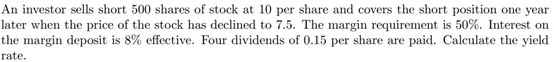 An investor sells short 500 shares of stock at 10 per share and covers the short position one year
later when the price of the stock has declined to 7.5. The margin requirement is 50%. Interest on
the margin deposit is 8% effective. Four dividends of 0.15 per share are paid. Calculate the yield
rate.