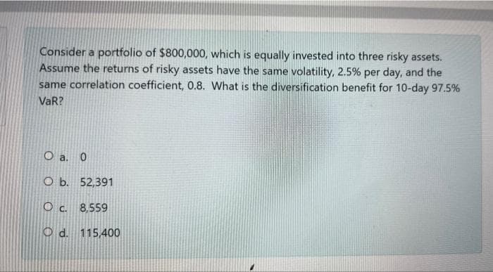 Consider a portfolio of $800,000, which is equally invested into three risky assets.
Assume the returns of risky assets have the same volatility, 2.5% per day, and the
same correlation coefficient, 0.8. What is the diversification benefit for 10-day 97.5%
VaR?
O a. 0
O b. 52,391
O c. 8,559
O d. 115,400
