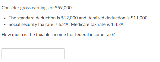 Consider gross earnings of $59,000.
• The standard deduction is $12,000 and itemized deduction is $11,000.
• Social security tax rate is 6.2%; Medicare tax rate is 1.45%.
How much is the taxable income (for federal income tax)?