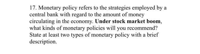 17. Monetary policy refers to the strategies employed by a
central bank with regard to the amount of money
circulating in the economy. Under stock market boom,
what kinds of monetary policies will you recommend?
State at least two types of monetary policy with a brief
description.
