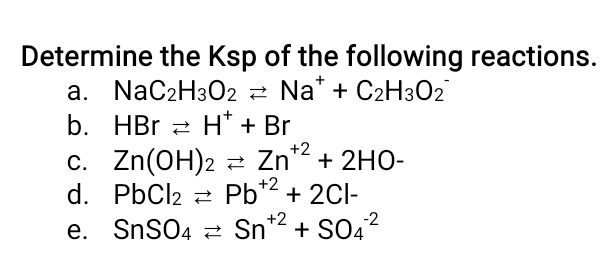 Determine the Ksp of the following reactions.
a. NaC2H302 2 Na* + C2H3O2
b. HBr 2 H* + Br
c. Zn(OH)2 z Zn² + 2HO-
d. PbCl2 2 Pb*2 + 2CI-
e. SnS04 2 Sn
+2
Sn*2 + SO,?
