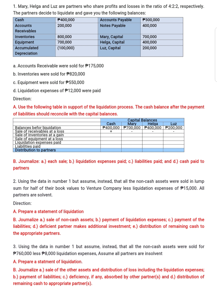 1. Mary, Helga and Luz are partners who share profits and losses in the ratio of 4:2:2, respectively.
The partners decide to liquidate and gave you the following balances:
Cash
P400,000
Accounts Payable
P300,000
Accounts
200,000
Notes Payable
400,000
Receivables
Mary, Capital
Helga, Capital
Luz, Capital
Inventories
800,000
700.000
Equipment
700,000
400,000
Accumulated
(100,000)
200,000
Depreciation
a. Accounts Receivable were sold for P175,000
b. Inventories were sold for P820,000
c. Equipment were sold for P550,000
d. Liquidation expenses of P12,000 were paid
Direction:
A. Use the following table in support of the liquidation process. The cash balance after the payment
of liabilities should reconcile with the capital balances.
Capital Balances
Mary
P400,000 P700,000 P400,000 P200,000
Cash
Helga Luz
| Balances befor liquidation
Sale of receivables at a loss
Sale of inventories at a gain
Sale of equipment at a loss
Liquidation expenses paid
Liabilities paid
Distribution to partners
B. Journalize: a.) each sale; b.) liquidation expenses paid; c.) liabilities paid; and d.) cash paid to
partners
2. Using the data in number 1 but assume, instead, that all the non-cash assets were sold in lump
sum for half of their book values to Venture Company less liquidation expenses of P15,000. All
partners are solvent.
Direction:
A. Prepare a statement of liquidation
B. Journalize a.) sale of non-cash assets; b.) payment of liquidation expenses; c.) payment of the
liabilities; d.) deficient partner makes additional investment; e.) distribution of remaining cash to
the appropriate partners.
3. Using the data in number 1 but assume, instead, that all the non-cash assets were sold for
P760,000 less P8,000 liquidation expenses, Assume all partners are insolvent
A. Prepare a statment of liquidation.
B. Journalize a.) sale of the other assets and distribution of loss including the liquidation expenses;
b.) payment of liabilities; c.) deficiency, if any, absorbed by other partner(s) and d.) distribution of
remaining cash to appropriate partner(s).
