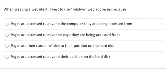 When creating a website it is best to use "relative" web addresses because
Pages are accessed relative to the computer they are being accessed from
Pages are accessed relative the page they are being accessed from
Pages are then stored relative to their position on the hard disk
Pages are accessed relative to their position on the hard disk
