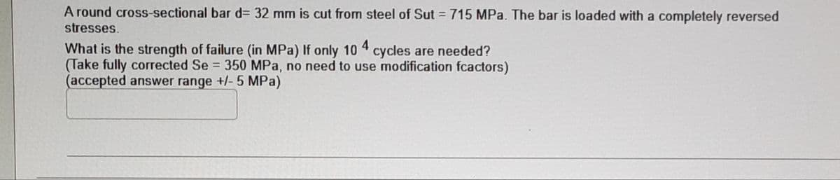 A round cross-sectional bar d= 32 mm is cut from steel of Sut = 715 MPa. The bar is loaded with a completely reversed
stresses.
What is the strength of failure (in MPa) If only 10 4 cycles are needed?
(Take fully corrected Se = 350 MPa, no need to use modification fcactors)
(accepted answer range +/- 5 MPa)
