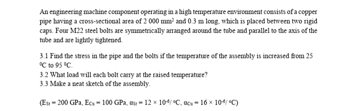 An engineering machine component operating in a high temperature environment consists of a copper
pipe having a cross-sectional area of 2 000 mm² and 0.3 m long, which is placed between two rigid
caps. Four M22 steel bolts are symmetrically arranged around the tube and parallel to the axis of the
tube and are lightly tightened.
3.1 Find the stress in the pipe and the bolts if the temperature of the assembly is increased from 25
°C to 95 °C.
3.2 What load will each bolt carry at the raised temperature?
3.3 Make a neat sketch of the assembly.
(Est = 200 GPa, Ecu – 100 GPa, as: = 12 × 10-6/ °C, acu = 16 × 10-6/ °C)
