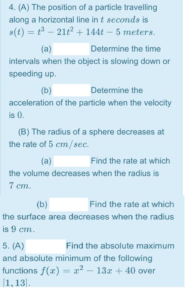 4. (A) The position of a particle travelling
along a horizontal line in t seconds is
s(t) = t³ – 21t2 + 144t – 5 meters.
(a)
Determine the time
intervals when the object is slowing down or
speeding up.
(b)
Determine the
acceleration of the particle when the velocity
is 0.
